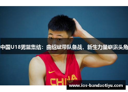 中国U18男篮集结：曲绍斌带队备战，新生力量崭露头角